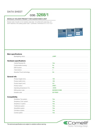 DATA SHEET
The technical specifications are subject to variations without warning
MODULE HOLDER PRESET FOR AUDIO/VIDEO UNIT
Module made of double 2.5 mm stainless steel plate. To be fitted with audio/video unit
which depends on the cabling system used. 1 pushbutton. Dimensions 4.2'' x 4.2'' x 2.2''
COD. 3268/1
Main specifications
Backlighting colour: LAMP
Hardware specifications
Vandal Resistant IK: Yes
Customisable housing: No
DDE function: No
Total buttons: 1
Sensitive Touch technology: No
General info
Product height (mm): 106
Product width (mm): 106
Product depth (mm): 5,6
Product colour: GREY
Operating temperature (°C): -25/55
EAN product code: 8023903131666
Intrastat code: 85176920
Compatibility
Simplebus Top system: Yes
Simplebus Color system: Yes
Simplebus 2 system: Yes
Traditional system: Yes
Semplified system: Yes
Comelbus system: Yes
Comtel system: Yes