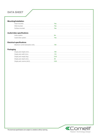 DATA SHEET
The technical specifications are subject to variations without warning
Mounting/Installation
Flush-mounted: Yes
Wall-mounted: Yes
Surface-mounted: Yes
Audio/video specifications
Audio system: No
Audio/video system: Yes
Electrical specifications
Maximum current absorption (mA): 150
Packaging
Single pack height (mm): 109
Single pack width (mm): 110
Single pack weight (Kg): 0,43
Single pack depth (mm): 45
Single pack volume (dm3): 0,54