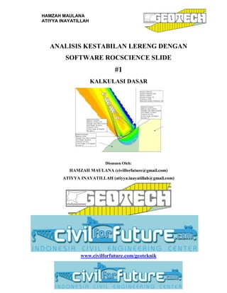 HAMZAH MAULANA
ATIYYA INAYATILLAH
i
ANALISIS KESTABILAN LERENG DENGAN
SOFTWARE ROCSCIENCE SLIDE
#1
KALKULASI DASAR
Disususn Oleh:
HAMZAH MAULANA (civilforfuture@gmail.com)
ATIYYA INAYATILLAH (atiyya.inayatillah@gmail.com)
www.civilforfuture.com/geoteknik
 