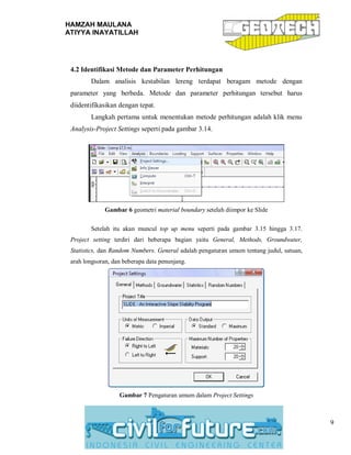 HAMZAH MAULANA
ATIYYA INAYATILLAH
9
4.2 Identifikasi Metode dan Parameter Perhitungan
Dalam analisis kestabilan lereng terdapat beragam metode dengan
parameter yang berbeda. Metode dan parameter perhitungan tersebut harus
diidentifikasikan dengan tepat.
Langkah pertama untuk menentukan metode perhitungan adalah klik menu
Analysis-Project Settings seperti pada gambar 3.14.
Gambar 6 geometri material boundary setelah diimpor ke Slide
Setelah itu akan muncul top up menu seperti pada gambar 3.15 hingga 3.17.
Project setting terdiri dari beberapa bagian yaitu General, Methods, Groundwater,
Statistics, dan Random Numbers. General adalah pengaturan umum tentang judul, satuan,
arah longsoran, dan beberapa data penunjang.
Gambar 7 Pengaturan umum dalam Project Settings
 