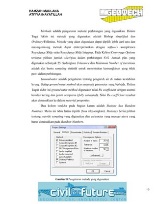 HAMZAH MAULANA
ATIYYA INAYATILLAH
10
Methods adalah pengaturan metode perhitungan yang digunakan. Dalam
Tuga Akhir ini metode yang digunakan adalah Bishop simplified dan
Ordinary/Fellenius. Metode yang akan digunakan dapat dipilih lebih dari satu dan
masing-masing metode dapat dinterpretasikan dengan software komplemen
Rocscience Slide yaitu Rocscience Slide Interpret. Pada Kolom Converage Options
terdapat pilihan jumlah slice/pias dalam perhitungan FoS. Jumlah pias yang
digunakan sebanyak 25. Sedangkan Tolerance dan Maximum Number of Iterations
adalah alat bantu sampling statistik untuk menentukan kemungkinan yang tidak
pasti dalam perhitungan.
Groundwater adalah pengaturan tentang pengaruh air di dalam kestabilan
lereng. Setiap groundwater method akan meminta parameter yang berbeda. Dalam
Tugas akhir ini groundwater method digunakan nilai Ru coefficient dengan asumsi
kondisi kering dan jenuh sempurna (fully saturated). Nilai Ru coefficient tersebut
akan dimasukkan ke dalam material properties.
Dua kolom terakhir pada bagian kanan adalah Statistic dan Random
Numbers. Menu ini tidak harus dipilih (bisa dikosongkan). Statistics berisi pilihan
tentang metode sampling yang digunakan dan parameter yang menyertainya yang
harus dimasukkan pada Random Numbers.
Gambar 8 Pengaturan metode yang digunakan
 
