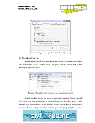 HAMZAH MAULANA
ATIYYA INAYATILLAH
11
Gambar 9 Pengaturan pengaruh air dalam kestabilan lereng
4.3 Identifikasi Material
Material pembentuk lereng yang akan dianalisis harus dimasukkan ke dalam
data Rocscience Slide. Langkah untuk mengatur material adalah klik Menu
Properties-Define Materials.
Gambar 10 Langkah untuk membuka menu pengaturan material
Setalah itu akan muncul top up menu pengaturan material. Setiap material
bisa diatur nama dan warnanya untuk memudahkan dalam penyajian. Karekteristik
pertama yang harus dimasukkan adalah bobot isi/unit weight. Setelah itu pilih jenis
analisis kekuatan. Setiap jenis akan meminta parameter yang berbeda. Misalnya
 