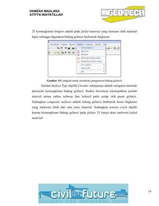 HAMZAH MAULANA
ATIYYA INAYATILLAH
14
25 kemungkinan longsor adalah pada failed material yang tersusun oleh material
lepas sehingga digunakan bidang gelincir berbentuk lingkaran.
Gambar 14 Langkah untuk membuka pengaturan bidang gelincir
Setelah Surface Type dipilih Circular selanjutnya adalah mengatur mentode
pencarian kemungkinan bidang gelincir. Radius Increment menunjukkan jumlah
interval antara radius terbesar dan terkecil pada setiap titik pusat gelincir.
Sedangkan composite surfaces adalah bidang gelincir berbentuk busur lingkaran
yang melewati lebih dari satu jenis material. Sedangkan tension crack dipilih
karena kemungkinan bidang gelincir pada failure 25 hanya akan melewati failed
material.
 