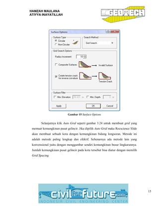 HAMZAH MAULANA
ATIYYA INAYATILLAH
15
Gambar 15 Surface Options
Selanjutnya klik Auto Grid seperti gambar 3.24 untuk membuat grid yang
memuat kemungkinan pusat gelincir. Jika dipilih Auto Grid maka Rocscience Slide
akan membuat sebuah kota dengan kemungkinan bidang longsoran. Metode ini
adalah metode paling lengkap dan efektif. Sebenarnya ada metode lain yang
konvensional yaitu dengan menggambar sendiri kemungkinan busur lingkarannya.
Jumlah kemungkinan pusat gelincir pada kota tersebut bisa diatur dengan memilih
Grid Spacing.
 