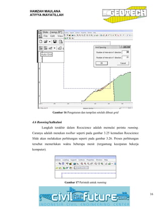 HAMZAH MAULANA
ATIYYA INAYATILLAH
16
Gambar 16 Pengaturan dan tampilan setelah dibuat grid
4.6 Running/kalkulasi
Langkah terakhir dalam Rocscience adalah memulai perinta running.
Caranya adalah menekan toolbar seperti pada gambar 3.25 kemudian Rocscience
Slide akan melakukan perhitungan seperti pada gambar 3.26. Proses perhitungan
tersebut memerlukan waktu beberapa menit (tergantung kecepatan bekerja
komputer).
Gambar 17 Perintah untuk running
 