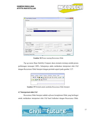 HAMZAH MAULANA
ATIYYA INAYATILLAH
17
Gambar 18 Proses running Rocscience Slide
Top up menu Slope Stability Compute akan otomatis tertutup setelah proses
perhitungan mencapai 100%. Selanjutnya adala melakukan interpretasi nilai FoS
dengan Rocscience Slide Interpret dengan perintah seperti pada gambar 3.27.
Gambar 19 Perintah untuk membuka Rocscience Slide Interpret
4.7 Interpretasi nilai FoS
Rocscience Slide Interpret adalah software komplemen Slide yang berfungsi
untuk melakukan interpretasi nilai FoS hasil kalkulasi dengan Rocscience Slide.
 
