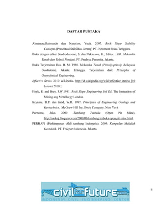 ii
DAFTAR PUSTAKA
Almanera,Raimundo dan Nasution, Yuda. 2007. Rock Slope Stability
Concepts.(Presentasi Stabilitas Lereng) PT. Newmont Nusa Tenggara.
Buku dengan editor Sosdrodarsono, S. dan Nakazawa, K., Editor. 1981. Mekanika
Tanah dan Teknik Pondasi. PT .Pradnya Paramita. Jakarta.
Buku Terjemahan Das. B. M. 1988. Mekanika Tanah (Prinsip-prinsip Rekayasa
Geokteknis). Jakarta: Erlangga. Terjemahan dari: Principles of
Geotechnical Engineering.
Effective Stress. 2010 Wikipedia. http://id.wikipedia.org/wiki/effective steress [10
Januari 2010 ]
Hoek, E. and Bray. J.W,1981. Rock Slope Engineering 3rd Ed, The Instuation of
Mining ang Metallurgy London.
Krynine, D.P. dan Judd, W.R. 1997. Principles of Engineering Geology and
Geotechnics. McGraw-Hill Inc. Book Company. New York
Purnomo, Joko. 2009 .Tambang Terbuka (Open Pit Mine),
http://ssokoj.blogspot.com/2009/08/tambang terbuka open pit mine.html.
PERHAPI (Perhimpunan Ahli tambang Indonesia). 2009. Kumpulan Makalah
Geoteknik. PT. Freeport Indonesia. Jakarta.
 