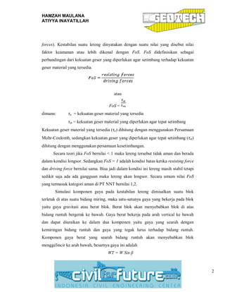 HAMZAH MAULANA
ATIYYA INAYATILLAH
2
forces). Kestabilan suatu lereng dinyatakan dengan suatu nilai yang disebut nilai
faktor keamanan atau lebih dikenal dengan FoS. FoS didefinisikan sebagai
perbandingan dari kekuatan geser yang diperlukan agar setimbang terhadap kekuatan
geser material yang tersedia.
atau
FoS =
dimana: τa = kekuatan geser material yang tersedia
τm = kekuatan geser material yang diperlukan agar tepat setimbang
Kekuatan geser material yang tersedia (τa) dihitung dengan menggunakan Persamaan
Mohr-Coulomb, sedangkan kekuatan geser yang diperlukan agar tepat setimbang (τm)
dihitung dengan menggunakan persamaan kesetimbangan.
Secara teori jika FoS bernilai < 1 maka lereng tersebut tidak aman dan berada
dalam kondisi longsor. Sedangkan FoS = 1 adalah kondisi batas ketika resisting force
dan driving force bernilai sama. Bisa jadi dalam kondisi ini lereng masih stabil tetapi
sedikit saja ada ada gangguan maka lereng akan longsor. Secara umum nilai FoS
yang termasuk kategori aman di PT NNT bernilai 1,2.
Simulasi komponen gaya pada kestabilan lereng dimisalkan suatu blok
terletak di atas suatu bidang miring, maka satu-satunya gaya yang bekerja pada blok
yaitu gaya gravitasi atau berat blok. Berat blok akan menyebabkan blok di atas
bidang runtuh bergerak ke bawah. Gaya berat bekerja pada arah vertical ke bawah
dan dapat diuraikan ke dalam dua komponen yaitu gaya yang searah dengan
kemiringan bidang runtuh dan gaya yang tegak lurus terhadap bidang runtuh.
Komponen gaya berat yang searah bidang runtuh akan menyebabkan blok
menggelincir ke arah bawah, besarnya gaya ini adalah
WT = W Sin β
 