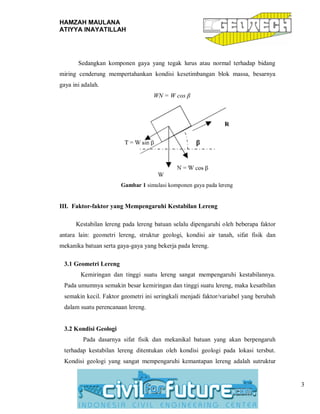 HAMZAH MAULANA
ATIYYA INAYATILLAH
3
Sedangkan komponen gaya yang tegak lurus atau normal terhadap bidang
miring cenderung mempertahankan kondisi kesetimbangan blok massa, besarnya
gaya ini adalah.
WN = W cos β
Gambar 1 simulasi komponen gaya pada lereng
III. Faktor-faktor yang Mempengaruhi Kestabilan Lereng
Kestabilan lereng pada lereng batuan selalu dipengaruhi oleh beberapa faktor
antara lain: geometri lereng, struktur geologi, kondisi air tanah, sifat fisik dan
mekanika batuan serta gaya-gaya yang bekerja pada lereng.
3.1 Geometri Lereng
Kemiringan dan tinggi suatu lereng sangat mempengaruhi kestabilannya.
Pada umumnya semakin besar kemiringan dan tinggi suatu lereng, maka kesatbilan
semakin kecil. Faktor geometri ini seringkali menjadi faktor/variabel yang berubah
dalam suatu perencanaan lereng.
3.2 Kondisi Geologi
Pada dasarnya sifat fisik dan mekanikal batuan yang akan berpengaruh
terhadap kestabilan lereng ditentukan oleh kondisi geologi pada lokasi tersbut.
Kondisi geologi yang sangat mempengaruhi kemantapan lereng adalah sutruktur
 
