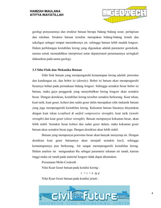 HAMZAH MAULANA
ATIYYA INAYATILLAH
4
geologi penyusunnya dan struktur batuan berupa bidang–bidang sesar, perlapisan
dan rekahan. Struktur batuan tersebut merupakan bidang-bidang lemah dan
sekaligus sebagai tempat merembesnya air, sehingga batuan lebih mudah longsor.
Dalam perhitungan kestabilan lereng yang digunakan adalah parameter geoteknik,
namun untuk memudahkan interpretasi antar depaterment penamaannya seringkali
didasarkan pada nama geologi.
3.3 Sifat Fisik dan Mekanika Batuan
Sifat fisik batuan yang mempengaruhi kemantapan lereng adalah: porositas
dan kandungan air, dan bobot isi (density). Bobot isi batuan akan mempengaruhi
besarnya beban pada permukaan bidang longsor. Sehingga semakin besar bobot isi
batuan, maka gaya penggerak yang menyebabkan lereng longsor akan semakin
besar. Dengan demikian, kestabilan lereng tersebut semakin berkurang. Kuat tekan,
kuat tarik, kuat geser, kohesi dan sudut geser dalm merupakan sifat mekanik batuan
yang juga mempengaruhi kestabilan lereng. Kekuatan batuan biasanya dinyatakan
dengan kuat tekan (confined & unifed compressive strenght), kuat tarik (tensile
strenght) dan kuat geser (shear strenght). Batuan mempunyai kekuatan besar, akan
lebih stabil. Semakin besar kohesi dan sudut geser dalam, maka kekuatan geser
batuan akan semakin besar juga. Dengan demikian akan lebih stabil.
Batuan yang mempunyai porositas besar akan banyak menyerap air. Dengan
demikian kuat geser batuannya akan menjadi semakin kecil, sehingga
kemantapannya pun berkurang. Air sangat memepengaruhi kestabilan lereng.
Dalam analisis ini mengunakan Ru sebagai parameter tekanan air tanah, karena
tinggi muka air tanah pada material longsor tidak dapat ditentukan.
Persamaan Mohr-Coulomb
Nilai Kuat Geser batuan pada kondisi kering :
τ = c + σ tg φ
Nilai Kuat Geser batuan pada kondisi jenuh :
 