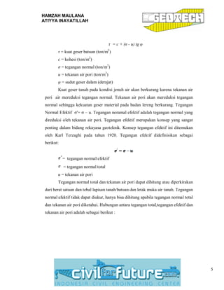 HAMZAH MAULANA
ATIYYA INAYATILLAH
5
τ = c + (σ - u) tg φ
τ = kuat geser batuan (ton/m2
)
c = kohesi (ton/m2
)
σ = tegangan normal (ton/m2
)
u = tekanan air pori (ton/m2
)
φ = sudut geser dalam (derajat)
Kuat geser tanah pada kondisi jenuh air akan berkurang karena tekanan air
pori air mereduksi tegangan normal. Tekanan air pori akan mereduksi tegangan
normal sehingga kekuatan geser material pada badan lereng berkurang. Tegangan
Normal Efektif σ'= σ – u. Tegangan noramal efektif adalah tegangan normal yang
direduksi oleh tekanan air pori. Tegangan efektif merupakan konsep yang sangat
penting dalam bidang rekayasa geoteknik. Konsep tegangan efektif ini ditemukan
oleh Karl Terzaghi pada tahun 1920. Tegangan efektif didefinisikan sebagai
berikut:
= tegangan normal efektif
= tegangan normal total
u = tekanan air pori
Tegangan normal total dan tekanan air pori dapat dihitung atau diperkirakan
dari berat satuan dan tebal lapisan tanah/batuan dan letak muka air tanah. Tegangan
normal efektif tidak dapat diukur, hanya bisa dihitung apabila tegangan normal total
dan tekanan air pori diketahui. Hubungan antara tegangan total,tegangan efektif dan
tekanan air pori adalah sebagai berikut :
 