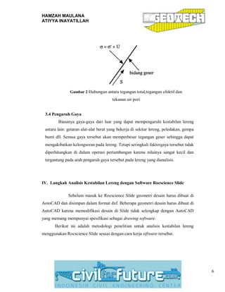 HAMZAH MAULANA
ATIYYA INAYATILLAH
6
Gambar 2 Hubungan antara tegangan total,tegangan efektif dan
tekanan air pori
3.4 Pengaruh Gaya
Biasanya gaya-gaya dari luar yang dapat mempengaruhi kestabilan lereng
antara lain: getaran alat-alat berat yang bekerja di sekitar lereng, peledakan, gempa
bumi dll. Semua gaya tersebut akan memperbesar tegangan geser sehingga dapat
mengakibatkan kelongsoran pada lereng. Tetapi seringkali faktorgaya tersebut tidak
diperhitungkan di dalam operasi pertambangan karena nilainya sangat kecil dan
tergantung pada arah pengaruh gaya tersebut pada lereng yang dianalisis.
IV. Langkah Analisis Kestabilan Lereng dengan Software Rocscience Slide
Sebelum masuk ke Rocscience Slide geometri desain harus dibuat di
AotoCAD dan disimpan dalam format dxf. Beberapa geometri desain harus dibuat di
AutoCAD karena memodifikasi desain di Slide tidak selengkap dengan AutoCAD
yang memang mempunyai spesifikasi sebagai drawing software.
Berikut ini adalah metodologi penelitian untuk analisis kestabilan lereng
menggunakan Rocscience Slide sesuai dengan cara kerja siftware tersebut.
 