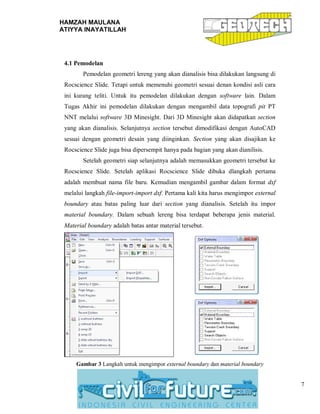 HAMZAH MAULANA
ATIYYA INAYATILLAH
7
4.1 Pemodelan
Pemodelan geometri lereng yang akan dianalisis bisa dilakukan langsung di
Rocscience Slide. Tetapi untuk memenuhi geometri sesuai denan kondisi asli cara
ini kurang teliti. Untuk itu pemodelan dilakukan dengan software lain. Dalam
Tugas Akhir ini pemodelan dilakukan dengan mengambil data topografi pit PT
NNT melalui software 3D Minesight. Dari 3D Minesight akan didapatkan section
yang akan dianalisis. Selanjutnya section tersebut dimodifikasi dengan AutoCAD
sesuai dengan geometri desain yang diinginkan. Section yang akan disajikan ke
Rocscience Slide juga bisa dipersempit hanya pada bagian yang akan dianilisis.
Setelah geometri siap selanjutnya adalah memasukkan geometri tersebut ke
Rocscience Slide. Setelah aplikasi Rocscience Slide dibuka dlangkah pertama
adalah membuat nama file baru. Kemudian mengambil gambar dalam format dxf
melalui langkah file-import-import dxf. Pertama kali kita harus mengimpor external
boundary atau batas paling luar dari section yang dianalisis. Setelah itu impor
material boundary. Dalam sebuah lereng bisa terdapat beberapa jenis material.
Material boundary adalah batas antar material tersebut.
Gambar 3 Langkah untuk mengimpor external boundary dan material boundary
 
