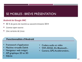 SE MOBILES : BRÈVE PRÉSENTATION
Android de Google INC
 85 % de parts de marché au second trimestre 2014
 Licence open source
 Une variante de Linux
Fonctionnalités d’Android
• Framework d’application
• Machine virtuelle Dalvik
• Navigateur web intégré
• API graphique 2D et 3D
• SQLite
• Codecs audio et vidéo
• WiFi, EDGE, 3G, Bluetooth...
• Camera, GPS,Accéléromètre..
11
 
