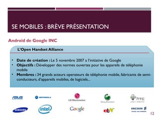 SE MOBILES : BRÈVE PRÉSENTATION
Android de Google INC
L’Open Handset Alliance
• Date de création : Le 5 novembre 2007 a l’initiative de Google
• Objectifs : Développer des normes ouvertes pour les appareils de téléphonie
mobile
• Membres : 34 grands acteurs operateurs de téléphonie mobile, fabricants de semi-
conducteurs, d’appareils mobiles, de logiciels...
12
 