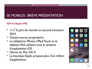 SE MOBILES : BRÈVE PRÉSENTATION
iOS de Apple INC
• 11,7 % part de marché au second trimestre
2014
• Closed source, propriétaire
• Le téléphone iPhone, l'iPod Touch et la
tablette iPad utilisent tous le système
d'exploitation iOS
• Dérive du Mac OS X
• La boutique Apple propose plus d'un million
d'applications.
13
 