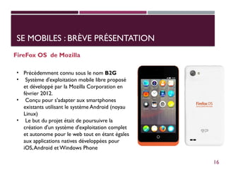 SE MOBILES : BRÈVE PRÉSENTATION
FireFox OS de Mozilla
• Précédemment connu sous le nom B2G
• Système d'exploitation mobile libre proposé
et développé par la Mozilla Corporation en
février 2012.
• Conçu pour s'adapter aux smartphones
existants utilisant le système Android (noyau
Linux)
• Le but du projet était de poursuivre la
création d'un système d'exploitation complet
et autonome pour le web tout en étant égales
aux applications natives développées pour
iOS,Android et Windows Phone
16
 