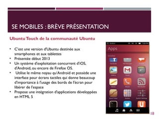 SE MOBILES : BRÈVE PRÉSENTATION
UbuntuTouch de la communauté Ubuntu
• C’est une version d'Ubuntu destinée aux
smartphones et aux tablettes
• Présentée début 2013
• Un système d'exploitation concurrent d'iOS,
d'Android, ou encore de Firefox OS.
• Utilise le même noyau qu‘Android et possède une
interface pour écrans tactiles qui donne beaucoup
d'importance à l'usage des bords de l'écran pour
libérer de l'espace
• Propose une intégration d'applications développées
en HTML 5
18
 
