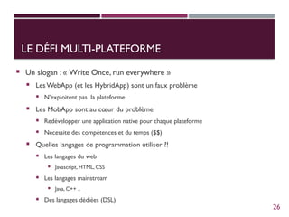 LE DÉFI MULTI-PLATEFORME
 Un slogan : « Write Once, run everywhere »
 Les WebApp (et les HybridApp) sont un faux problème
 N’exploitent pas la plateforme
 Les MobApp sont au cœur du problème
 Redévelopper une application native pour chaque plateforme
 Nécessite des compétences et du temps ($$)
 Quelles langages de programmation utiliser ?!
 Les langages du web
 Javascript, HTML, CSS
 Les langages mainstream
 Java, C++ ..
 Des langages dédiées (DSL)
26
 