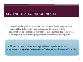 3
SYSTÈME D’EXPLOITATION MOBILE
 Un système d’exploitation mobile c’est l’ensemble des programmes
responsables de la gestion des opérations, du contrôle, de la
coordination, de l’utilisation du matériel et de partage des ressources
d’un dispositif entre divers programmes tournant sur ce dispositif
Un SE mobile c’est la plateforme logicielle sur laquelle les autres
programmes ou applications peuvent s’exécuter sur des appareils mobiles
3
 