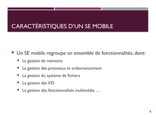 CARACTÉRISTIQUES D’UN SE MOBILE
 Un SE mobile regroupe un ensemble de fonctionnalités, dont:
 La gestion de mémoire
 La gestion des processus et ordonnancement
 La gestion du système de fichiers
 La gestion des I/O
 La gestion des fonctionnalités multimédia …
4
 