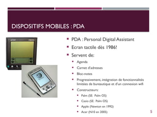 DISPOSITIFS MOBILES : PDA
DISPOSITIFS MOBILES : PDA
 PDA : Personal Digital Assistant
 Ecran tactile dès 1986!
 Servent de:
 Agenda
 Carnet d’adresses
 Bloc-notes
 Progressivement, intégration de fonctionnalités
limitées de bureautique et d’un connexion wifi
 Constructeurs:
 Palm (SE: Palm OS)
 Casio (SE: Palm OS)
 Apple (Newton en 1992)
 Acer (N10 en 2005) 5
 