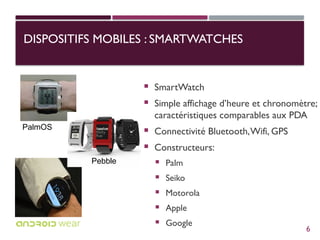 DISPOSITIFS MOBILES : SMARTWATCHES
 SmartWatch
 Simple affichage d’heure et chronomètre;
caractéristiques comparables aux PDA
 Connectivité Bluetooth,Wifi, GPS
 Constructeurs:
 Palm
 Seiko
 Motorola
 Apple
 Google
Pebble
PalmOS
6
 