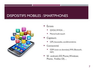 DISPOSITIFS MOBILES : SMARTPHONES
 Écrans
 QVGA,WVGA…
 Mono/multi-touch
 Capteurs
 GPS, boussoles, accéléromètres
 Connectivité
 GSM (voix et données),Wifi, Blutooth,
NFC
 SE : android, iOS Phone,Windows
Phone, Firefox OS…
7
 