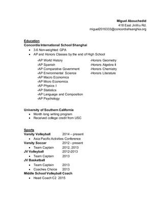 Miguel Abouchedid
418 East JinXiu Rd.
miguel2016333@concordiahsanghia.org
Education
Concordia International School Shanghai
 3.6 Non-weighted GPA
 AP and Honors Classes by the end of High School
University of Southern California
 Month long writing program
 Received college credit from USC
Sports
Varsity Volleyball 2014 – present
 Asia Pacific Activities Conference
Varsity Soccer 2012 - present
 Team Captain 2012, 2013
JV Volleyball 2012-2013
 Team Captain 2013
JV Basketball
 Team Captain 2013
 Coaches Choice 2013
Middle School Volleyball Coach
 Head Coach C2 2015
-AP World History -Honors Geometry
-AP Spanish -Honors Algebra II
-AP Comparative Government -Honors Chemistry
-AP Environmental Science -Honors Literature
-AP Macro Economics
-AP Micro Economics
-AP Physics I
-AP Statistics
-AP Language and Composition
-AP Psychology
 