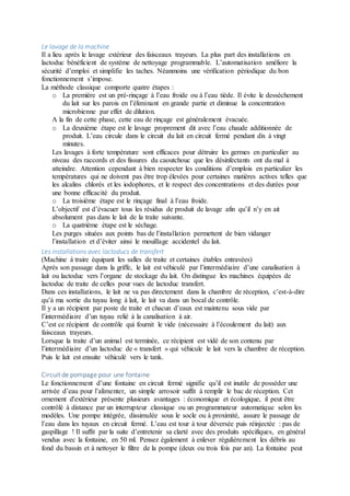 Le lavage de la machine
Il a lieu après le lavage extérieur des faisceaux trayeurs. La plus part des installations en
lactoduc bénéficient de système de nettoyage programmable. L’automatisation améliore la
sécurité d’emploi et simplifie les taches. Néanmoins une vérification périodique du bon
fonctionnement s’impose.
La méthode classique comporte quatre étapes :
o La première est un pré-rinçage à l’eau froide ou à l’eau tiède. Il évite le dessèchement
du lait sur les parois en l’éliminant en grande partie et diminue la concentration
microbienne par effet de dilution.
A la fin de cette phase, cette eau de rinçage est généralement évacuée.
o La deuxième étape est le lavage proprement dit avec l’eau chaude additionnée de
produit. L’eau circule dans le circuit du lait en circuit fermé pendant dix à vingt
minutes.
Les lavages à forte température sont efficaces pour détruire les germes en particulier au
niveau des raccords et des fissures du caoutchouc que les désinfectants ont du mal à
atteindre. Attention cependant à bien respecter les conditions d’emplois en particulier les
températures qui ne doivent pas être trop élevées pour certaines matières actives telles que
les alcalins chlorés et les iodophores, et le respect des concentrations et des durées pour
une bonne efficacité du produit.
o La troisième étape est le rinçage final à l’eau froide.
L’objectif est d’évacuer tous les résidus de produit de lavage afin qu’il n’y en ait
absolument pas dans le lait de la traite suivante.
o La quatrième étape est le séchage.
Les purges situées aux points bas de l’installation permettent de bien vidanger
l’installation et d’éviter ainsi le mouillage accidentel du lait.
Les installations avec lactoducs de transfert
(Machine à traire équipant les salles de traite et certaines étables entravées)
Après son passage dans la griffe, le lait est véhiculé par l’intermédiaire d’une canalisation à
lait ou lactoduc vers l’organe de stockage du lait. On distingue les machines équipées de
lactoduc de traite de celles pour vues de lactoduc transfert.
Dans ces installations, le lait ne va pas directement dans la chambre de réception, c’est-à-dire
qu’à ma sortie du tuyau long à lait, le lait va dans un bocal de contrôle.
Il y a un récipient par poste de traite et chacun d’eaux est maintenu sous vide par
l’intermédiaire d’un tuyau relié à la canalisation à air.
C’est ce récipient de contrôle qui fournit le vide (nécessaire à l’écoulement du lait) aux
faisceaux trayeurs.
Lorsque la traite d’un animal est terminée, ce récipient est vidé de son contenu par
l’intermédiaire d’un lactoduc de « transfert » qui véhicule le lait vers la chambre de réception.
Puis le lait est ensuite véhiculé vers le tank.
Circuit de pompage pour une fontaine
Le fonctionnement d’une fontaine en circuit fermé signifie qu’il est inutile de posséder une
arrivée d’eau pour l’alimenter, un simple arrosoir suffit à remplir le bac de réception. Cet
ornement d'extérieur présente plusieurs avantages : économique et écologique, il peut être
contrôlé à distance par un interrupteur classique ou un programmateur automatique selon les
modèles. Une pompe intégrée, dissimulée sous le socle ou à proximité, assure le passage de
l’eau dans les tuyaux en circuit fermé. L’eau est tour à tour déversée puis réinjectée : pas de
gaspillage ! Il suffit par la suite d’entretenir sa clarté avec des produits spécifiques, en général
vendus avec la fontaine, en 50 ml. Pensez également à enlever régulièrement les débris au
fond du bassin et à nettoyer le filtre de la pompe (deux ou trois fois par an). La fontaine peut
 
