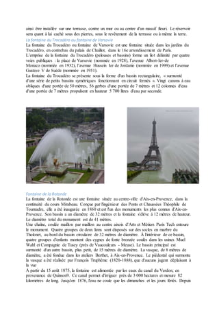 ainsi être installée sur une terrasse, contre un mur ou au centre d'un massif fleuri. Le réservoir
sera quant à lui caché sous des pierres, sous le revêtement de la terrasse ou à même la terre.
La fontaine du Trocadéro ou fontaine de Varsovie
La fontaine du Trocadéro ou fontaine de Varsovie est une fontaine située dans les jardins du
Trocadéro, en contrebas du palais de Chaillot, dans le 16e arrondissement de Paris.
L’emprise de la fontaine du Trocadéro (pelouses et bassins) forme un îlot délimité par quatre
voies publiques : la place de Varsovie (nommée en 1928), l’avenue Albert-Ier-de
Monaco (nommée en 1932), l’avenue Hussein Ier de Jordanie (nommée en 1999) et l’avenue
Gustave V de Suède (nommée en 1951).
La fontaine du Trocadéro se présente sous la forme d'un bassin rectangulaire, « surmonté
d'une série de petits bassins symétriques fonctionnant en circuit fermés ». Vingt canons à eau
obliques d'une portée de 50 mètres, 56 gerbes d'une portée de 7 mètres et 12 colonnes d'eau
d'une portée de 7 mètres propulsent en hauteur 5 700 litres d'eau par seconde.
Fontaine de la Rotonde
La fontaine de la Rotonde est une fontaine située au centre-ville d'Aix-en-Provence, dans la
continuité du cours Mirabeau. Conçue par l'ingénieur des Ponts et Chaussées Théophile de
Tournadre, elle a été inaugurée en 1860 et est l'un des monuments les plus connus d'Aix-en-
Provence. Son bassin a un diamètre de 32 mètres et la fontaine s'élève à 12 mètres de hauteur.
Le diamètre total du monument est de 41 mètres.
Une chaîne, coulée maillon par maillon au centre aixois d'Arts et Métiers Paris Tech entoure
le monument. Quatre groupes de deux lions sont disposés sur des socles en marbre du
Tholonet, au bord du bassin circulaire de 32 mètres de diamètre. À l'intérieur de ce bassin,
quatre groupes d'enfants montent des cygnes de fonte bronzée coulés dans les usines Muel
Wahl et Compagnie de Tusey (près de Vaucouleurs - Meuse). Le bassin principal est
surmonté d'un autre bassin, plus petit, de 15 mètres de diamètre. La vasque, de 8 mètres de
diamètre, a été fondue dans les ateliers Berthet, à Aix-en-Provence. Le piédestal qui surmonte
la vasque a été réalisée par François Truphème (1820-1888), que d'aucuns jugent déplaisant à
la vue.
À partir du 15 août 1875, la fontaine est alimentée par les eaux du canal du Verdon, en
provenance de Quinson9. Ce canal permet d'irriguer près de 3 000 hectares et mesure 82
kilomètres de long. Jusqu'en 1876, l'eau ne coule que les dimanches et les jours fériés. Depuis
 
