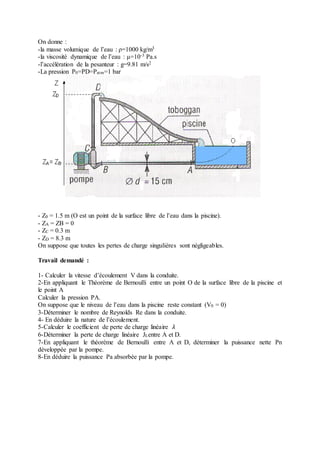 On donne :
-la masse volumique de l’eau : ρ=1000 kg/m3
-la viscosité dynamique de l’eau : μ=10-3 Pa.s
-l’accélération de la pesanteur : g=9.81 m/s2
-La pression P0=PD=Patm=1 bar
- Z0 = 1.5 m (O est un point de la surface libre de l’eau dans la piscine).
- ZA = ZB = 0
- ZC = 0.3 m
- ZD = 8.3 m
On suppose que toutes les pertes de charge singulières sont négligeables.
Travail demandé :
1- Calculer la vitesse d’écoulement V dans la conduite.
2-En appliquant le Théorème de Bernoulli entre un point O de la surface libre de la piscine et
le point A
Calculer la pression PA.
On suppose que le niveau de l’eau dans la piscine reste constant (V0 = 0)
3-Déterminer le nombre de Reynolds Re dans la conduite.
4- En déduire la nature de l’écoulement.
5-Calculer le coefficient de perte de charge linéaire 𝜆
6-Déterminer la perte de charge linéaire JLentre A et D.
7-En appliquant le théorème de Bernoulli entre A et D, déterminer la puissance nette Pn
développée par la pompe.
8-En déduire la puissance Pa absorbée par la pompe.
 