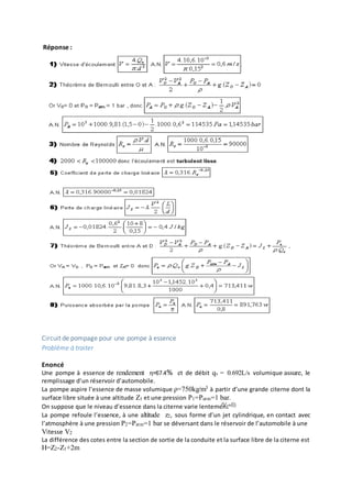 Réponse :
Circuit de pompage pour une pompe à essence
Problème à traiter
Enoncé
Une pompe à essence de rendement η=67.4% et de débit qv = 0.692L/s volumique assure, le
remplissage d’un réservoir d’automobile.
La pompe aspire l’essence de masse volumique ρ=750kg/m3 à partir d’une grande citerne dont la
surface libre située à une altitude Z1 et une pression P1=Patm=1 bar.
On suppose que le niveau d’essence dans la citerne varie lentement
La pompe refoule l’essence, à une altitude z2, sous forme d’un jet cylindrique, en contact avec
l’atmosphère à une pression P2=Patm=1 bar se déversant dans le réservoir de l’automobile à une
Vitesse V2
La différence des cotes entre la section de sortie de la conduite et la surface libre de la citerne est
H=Z2-Z1+2m
 