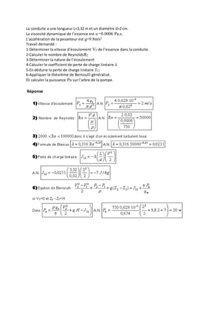 La conduite a une longueur L=3,32 m et un diamètre d=2 cm.
La viscosité dynamique de l’essence est u =0.0006 Pa.s.
L’accélération de la pesanteur est g=9.8m/s2
Travail demandé :
1-Déterminer la vitesse d’écoulement V2 de l’essence dans la conduite.
2-Calculer le nombre de ReynoldsR2
3-Déterminer la nature de l’écoulement
4-Calculer le coefficient de perte de charge linéaire 𝜆.
5-En déduire la perte de charge linéaire J12
6-Appliquer le théorème de Bernoulli généralisé.
Et calculer la puissance Pa sur l’arbre de la pompe.
Réponse
 