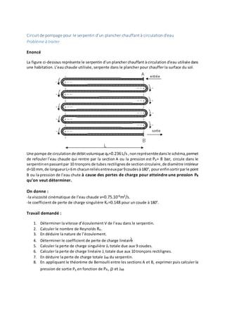 Circuit de pompage pour le serpentin d’un plancher chauffant à circulation d'eau
Problème à traiter
Enoncé
La figure ci-dessous représente le serpentin d’un plancher chauffant à circulation d'eau utilisée dans
une habitation. L’eau chaude utilisée, serpente dans le plancher pour chauffer la surface du sol.
Une pompe de circulation de débitvolumique qv=0.236L/s ,nonreprésentéedansle schéma,permet
de refouler l’eau chaude qui rentre par la section A ou la pression est Pa= 8 bar, circule dans le
serpentin enpassantpar 10 tronçons de tubes rectilignes de sectioncirculaire, de diamètre intérieur
d=10 mm, de longueurL=6m chacunreliésentreeuxpar9coudes à180°, pourenfinsortirparle point
B ou la pression de l’eau chute à cause des pertes de charge pour atteindre une pression PB
qu’on veut déterminer.
On donne :
-la viscosité cinématique de l’eau chaude v=0.75.10-6m2/s.
-le coefficient de perte de charge singulière Ks=0.148 pour un coude à 180°.
Travail demandé :
1. Déterminer la vitesse d’écoulement V de l’eau dans le serpentin.
2. Calculer le nombre de Reynolds Re.
3. En déduire la nature de l’écoulement.
4. Déterminer le coefficient de perte de charge linéaire
5. Calculer la perte de charge singulière Js totale due aux 9 coudes.
6. Calculer la perte de charge linéaire JL totale due aux 10 tronçons rectilignes.
7. En déduire la perte de charge totale JAB du serpentin.
8. En appliquant le théorème de Bernoulli entre les sections A et B, exprimer puis calculer la
pression de sortie PB en fonction de PA , ρ et JAB
 