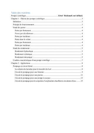 Table des matières
Pompes centrifuges....................................................................Error! Bookmark not defined.
Chapitre 1 : Théorie des pompes centrifuges .............................................................................3
Définition................................................................................................................................3
Principe de fonctionnement....................................................................................................3
Etude des pertes :....................................................................................................................4
Pertes par frottement...........................................................................................................4
Pertes par décollements .....................................................................................................4
Pertes par incidence............................................................................................................4
Pertes dans la volute ...........................................................................................................4
Pertes par frottement...........................................................................................................4
Pertes par incidence............................................................................................................4
Etude des rendements :...........................................................................................................5
Rendement hydraulique......................................................................................................5
Rendement volumique........................................................................................................5
Rendement mécanique : .....................................................................................................5
Courbes caractéristiques d'une pompe centrifuge ..................................................................7
Chapitre 2 : Applications............................................................................................................8
Pompage en circuit fermé.......................................................................................................8
La solution du lactoduc pour le transfert du Lait ...............................................................8
Circuit de pompage pour une fontaine ...............................................................................9
Circuit de pompage pour une piscine ...............................................................................11
Circuit de pompage pour une pompe à essence ...............................................................13
Circuit de pompage pour le serpentin d’un plancher chauffant à circulation d'eau .........15
 