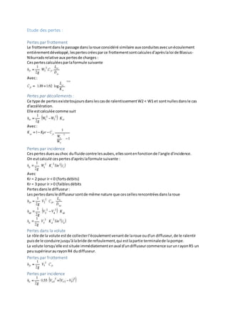 Etude des pertes :
Pertes par frottement
Le frottementdansle passage danslaroue considéré similaire aux conduitesavecunécoulement
entièrementdéveloppé,lespertescréesparce frottementsontcalculesd'aprèslaloi de Blasius-
Nikurradsrelative aux pertesde charges :
Cespertescalculéesparlaformule suivante
Avec:
Pertes par décollements :
Ce type de pertesexistetoujoursdanslescasde ralentissementW2 < W1 et sontnullesdansle cas
d'accélération.
Elle estcalculée comme suit
Avec:
Pertes par incidence
Cespertesduesauchoc dufluide contre lesaubes,ellessontenfonctionde l'angle d'incidence.
On eutcalculé cespertesd'aprèslaformule suivante :
Avec
Kr = 2 pour ir < 0 (fortsdébits)
Kr = 3 pour ir > 0 (faiblesdébits
Pertesdansle diffuseur:
Les pertesdansle diffuseursontde même nature que cescellesrencontréesdanslaroue
Pertes dans la volute
Le rôle de la volute estde collecterl'écoulementvenantde laroue oud'un diffuseur,de le ralentir
puisde le conduire jusqu'àlabride de refoulement,qui estlapartie terminalede lapompe.
La volute lorsqu'elle estsituée immédiatementenaval d'undiffuseurcommence surunrayonR5 un
peusupérieuraurayonR4 dudiffuseur.
Pertes par frottement
Pertes par incidence
 