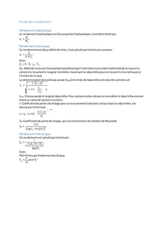 Etude des rendements :
Rendement hydraulique
Le rendementhydraulique estdûaux perteshydrauliques,il estdéterminé par :
Rendement volumique
Ce rendementestdûau débitde fuite,il estcalculé parlaformule suivante :
Avec
QL: Débitde fuite estl'écoulementpénétrantparl'interstice situé entre l'extrémitéde laroue etla
volute ets'écoulantle longde l'entrefer,traversantle labyrinthe pourenressortiretse retrouverà
l'entrée de laroue.
La déterminationde lavitesse axiale (Vax) àl'entrée de labyrinthe estcalculée comme suit
Vax:Vitesseaxiale le longde labyrinthe.Pourcalculercette vitesse onconsidère le labyrinthe comme
étantun canal de sectioncirculaire
l: Coefficientde pertesde charge pourun écoulementturbulent,telque dansle labyrinthe,est
donné par laformule :
𝜆0:Coefficientde perte de charge,qui estune fonctiondunombre de Reynolds
Rendement mécanique :
Ce rendementestcalculé parlaformule :
Avec:
Pfd:Pertesparfrottementdudisque
 