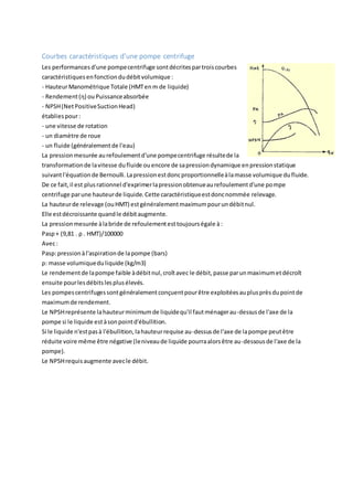 Courbes caractéristiques d'une pompe centrifuge
Les performancesd'une pompecentrifuge sontdécritespartroiscourbes
caractéristiquesenfonctiondudébitvolumique :
- HauteurManométrique Totale (HMTenm de liquide)
- Rendement(η) ou Puissanceabsorbée
- NPSH(NetPositiveSuctionHead)
établiespour:
- une vitesse de rotation
- un diamètre de roue
- un fluide (généralementde l'eau)
La pressionmesurée aurefoulementd'une pompecentrifuge résultede la
transformationde lavitesse dufluide ouencore de sapressiondynamique enpressionstatique
suivantl'équationde Bernoulli.Lapressionestdoncproportionnelleàlamasse volumique dufluide.
De ce fait,il est plusrationnel d'exprimerlapressionobtenueaurefoulementd'une pompe
centrifuge parune hauteurde liquide.Cette caractéristiqueestdoncnommée relevage.
La hauteurde relevage (ouHMT) estgénéralementmaximumpourundébitnul.
Elle estdécroissante quandle débitaugmente.
La pressionmesurée àlabride de refoulementesttoujourségale à:
Pasp+ (9,81 . ρ . HMT)/100000
Avec:
Pasp:pressionàl'aspirationde lapompe (bars)
ρ: masse volumiqueduliquide (kg/m3)
Le rendementde lapompe faible àdébitnul,croîtavec le débit,passe parunmaximumetdécroît
ensuite pourlesdébitslesplusélevés.
Les pompescentrifugessontgénéralementconçuentpourêtre exploitéesauplusprèsdupointde
maximumde rendement.
Le NPSHreprésente lahauteurminimumde liquidequ'il fautménagerau-dessusde l'axe de la
pompe si le liquide estàsonpointd'ébullition.
Si le liquide n'estpasà l'ébullition,lahauteurrequise au-dessusde l'axe de lapompe peutêtre
réduite voire même être négative (leniveaude liquide pourraalorsêtre au-dessousde l'axe de la
pompe).
Le NPSHrequisaugmente avecle débit.
 