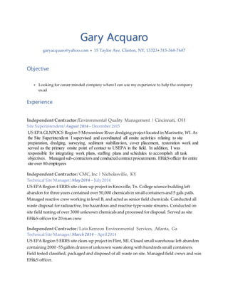 Gary Acquaro
garyacquaro@yahoo.com  15 Taylor Ave, Clinton, NY, 13323 315-368-7687
Objective
 Looking for career minded company where I can use my experience to help the company
excel
Experience
Independent Contractor/Environmental Quality Management | Cincinnati, OH
Site Superintendent/ August 2014 – December 2015
US EPA GLNPOCS Region 5 Menominee River dredging project located in Marinette, WI. As
the Site Superintendent I supervised and coordinated all onsite activities relating to site
preparation, dredging, surveying, sediment stabilization, cover placement, restoration work and
served as the primary onsite point of contact to USEPA in the field. In addition, I was
responsible for integrating work plans, staffing plans and schedules to accomplish all task
objectives. Managed sub-contractors and conducted contract procurements. EH&S officer for entire
site over 80 employees
Independent Contractor/ CMC, Inc | Nicholasville, KY
Technical Site Manager/ May 2014 – July 2014
US EPA Region 4 ERRS site clean-up project in Knoxville, Tn. College science building left
abandon for three years contained over 50,000 chemicals in small containers and 5 gals pails.
Managed reactive crew working in level B, and acted as senior field chemicals. Conducted all
waste disposal for radioactive, bio hazardous and reactive type waste streams. Conducted on
site field testing of over 3000 unknown chemicals and processed for disposal. Served as site
EH&S officer for 20 man crew
Independent Contractor/ Lata Kemron Environmental Services, Atlanta, Ga
Technical Site Manager/ March 2014 – April 2014
US EPA Region 5 ERRS site clean-up project in Flint, MI. Closed small warehouse left abandon
containing 2000 -55 gallon drums of unknown waste along with hundreds small containers.
Field tested classified, packaged and disposed of all waste on site. Managed field crews and was
EH&S officer.
 