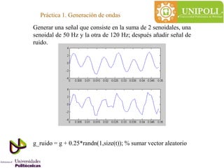 Práctica 1. Generación de ondas
Generar una señal que consiste en la suma de 2 senoidales, una
senoidal de 50 Hz y la otra de 120 Hz; después añadir señal de
ruido.
g_ruido = g + 0.25*randn(1,size(t)); % sumar vector aleatorio
 