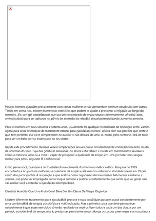 Poucos homens ejaculam precocemente com certas mulheres e não apresentam nenhum obstáculo com outras.
Tendo em conta isto, existem numerosos exercícios que podem te ajudar a prosperar a irrigação ao longo do
membro. ã‰ um gel vasodilatador que usa um concentrado de ervas naturais extremamente, afrodisã­acos,
aminoã¡cidosâ para ser aplicado no pãªnis de antemão da relaã§ã£ sexual potencializando aumento peniano.
Para os homens em seus sessenta e setenta anos, usualmente há qualquer intensidade de disfunção erétil. Vamos
agora para sexta orientação de tratamento natural para ejaculação precoce. Dívida com sua parceira que sente e
que tem pretérito, ela irá te compreender, te auxiliar e não deixará de amá-lo, então, pelo contrário, fará de tudo
para ver um belo sorriso estampado no seu rosto.
Repita este procedimento diversas vezes.Complicações sexuais quase constantemente começam fora leito, muito
de antemão do sexo. Fuja das gorduras saturadas, do álcool e do tabaco e invista em mantimentos saudáveis
como a melancia, alho ou a romã - capaz de prosperar a qualidade da ereção em 32% por fazer mas sangue
rodear para pénis, segundo El Confidencial.
E não pense você, que esse é certo obstáculo unicamente dos homens melhor velhos. Pesquisa de 1999
encontrado a acupuntura melhorou a qualidade da ereção e até mesmo restaurado atividade sexual em 39 por
cento dos participantes. A respiração é que acalma nosso organismo diminui nossos batimentos cardíacos e
acalma, isso pode ser empregado como truque comece a praticar constantemente que sentir que vai gozar isso
vai auxiliar você a retardar a ejaculação extemporâneo.
Cientista Acredita Que Uma Fruta Geral Deve Ser Um Classe De Viagra Organico
Existem diferentes tratamentos para ejaculaã§ã£ precoce e suas soluã§ãµes passam quase constantemente por
uma combinaã§ã£ de terapia psicolã³gica e mã©indicação. Mas a primeira coisa que deve permanecer
naturalmente é que esses exercícios só terão resultado se você os fizer todos e cada um dos dias, e por um
período considerável de tempo, isto é, precisa ser persistente.tensor alonga os corpos cavernosos e a musculatura
 