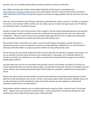 peniana, e seu uso comedido pode propiciar aumento do pênis em poucos centímetros.
Rose Villela, psicóloga pela Unifesp (Universidade Federalista de São Paulo) e coordenadora do
http://edition.cnn.com/search/?text=Anvisa curso Libertinagem Humana e Corpo em Movimento no Instituto
Sedes Sapientiae, de São Paulo, diz que essa fixação no tamanho do órgão genital é fruto do machismo de nossa
cultura.
Estes seis natural tratamentos de disfunção erétil deve, potencialmente, ajudar a prevenir e emendar a impotência
em homens, mas é sempre melhor verificar com seu médico para ver se estes são seguros para você. Problemas
com disfunção erétil ou insuficiência sexual.
Porque no mamar tem uma coisa de prazer e isso é organico, não tem nada de perversão.apreciaria de descobrir
nome de qualquer remedio q resolva ou amenize os obstáculos da ejaculação precose, pois meu casório esta
complicado…. Mas tem uma boa notícia é que você deve fazer algo sobre isso sem a urgência de tratamentos
para ejaculação adiantado ou remédios para disfunção erétil médicas caras.
Mas quando homem se prontifica a se cuidar, e procurar ajuda médica e psicológica, quando necessário, é
provável que ainda no início do tratamento, mesmo já consiga identificar a diferença em sua vida carinhosa. A
disfunção erétil deve refletir no projecto pessoal e também na vida profissional do varão.
Existem técnicas de compressão da glande do pênis poucos segundos de antemão do orgasmo que podem, com
seu uso esticado, aumentar pausa de tempo entre a penetração e a ejaculação, com moderada eficácia. Os
homens se mostram mas refratários a ir ao médico e, quando fazem, frequentemente chegam ao consultório
levados pelas mulheres.
Isso quer expor que você vai ter uma ereção mais possante, mas por muito tempo, seu pênis irá continuar do
mesmo tamanho.Exercitar seu músculo pubococcígeo, normalmente chamado de músculo PC é também essencial
porque embora não aumente propriamente pénis deixa fortalece-lo e progredir notadamente seu desempenho
sexual.
Alguns casos denominados de dismorfofobia necessitam de tratamento psicoterápico perdurável para reinserir
paciente na vida sexual plena mais uma vez. Homem, varias vezes, pode se expor ao praticar relações sexuais sem
uso de preservativo, ficando prejudicável e capaz de contrair doenças que irão prejudicar a saúde sexual
masculina, interferindo em seu desempenho.
Pesquisadores italianos relataram que um antigo medicamento organico chinês, conhecido como "horny goat
weed" - alguma coisa como grama do cabrão excitado - mostrou potencial em estudos de laboratórios como
nascente para novos medicamentos para cuidar a disfunção erétil.
 
