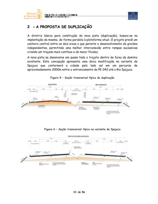 2 - A PROPOSTA DE DUPLICAÇÃO

            A diretriz básica para construção da nova pista (duplicação), baseia-se na
            implantação da mesma, de forma paralela à plataforma atual. O projeto prevê um
            canteiro central entre os dois eixos o que permite o desenvolvimento de greides
            independentes, permitindo uma melhor interconexão entre rampas sucessivas
            criando um traçado mais contínuo e de maior fluidez.
            A nova pista se desenvolve em quase todo o trajeto dentro da faixa de domínio
            existente. Esta concepção apresenta uma única modificação na variante de
            Ipojuca que contornará a cidade pelo lado sul em um percurso de
            aproximadamente 2000m entre o entroncamento da PE-042 até o Rio Ipojuca.

                                                           Figura 5 – Seção transversal típica da duplicação

                                                   EXISTENTE                                                                                                    IMPLANTAÇÃO
                                                     7,00                                                                                                              7,00
            0,30     2,50                 3,50                      1,00        3,50                             VARIÁVEL             1,00               3,50                    3,50                    2,50       0,30
                                                                                                            CANTEIRO CENTRAL
                                                                                       SEGURANÇA




              ACOSTAMENTO
                                                                                                                                      SEGURANÇA
                                                                                                                                       FAIXA DE
                                                                                       FAIXA DE




                                                                                                           BARREIRA DE
                                                                                                           SEGURANÇA
                                                                    CBUQ
                                                                    e=0,065m                                                                              CBUQ- Fx “C”
                     CBUQ                                                                                                                                 e=0,05m                    CBUQ Fx “B”
                                                                                                                                                                                          -
                     e=0,065m                                              3%                                                                                                        e=0,05m                 CBUQ - Fx “C”
                                          3%                                                                                                                                                                 e=0,05m
                     5%                                                                                                                                  3%                            3%
                                                                                                    1 0%                 10 %
        3                                                                                                                                                                                                                     3
    2                                                                                                                                                                                                                               2
                                 PAVIMENTO
                                 EXISTENTE                                                                                  SARJETA                      BASE BRITA
                                                                                                                            TRAPEZOIDAL                   GRADUADA
                                                                                                                            DE CONCRETO                    e=0,15m

                                                                                                                                                                                       SUB-BASE ESTABILIZADA
                                                                                                                                                                                       GRANULOMETRICAMENTE
                                                                                                                                                                                       e=0,20m




                                               Figura 6 – Seção transversal típica na variante de Ipojuca

                                                                                                   TRECHO DE IMPLANTAÇÃO
                                                          7,00                                                                                                                7,00
            0,30       2,50                      3,50               3,50               1,00                      VARIÁVEL                         1,00          3,50                         3,50                2,50        0,30
                                                                                    FAIXA DE               CANTEIRO CENTRAL                 FAIXA DE                                                         ACOSTAMENTO
                   ACOSTAMENTO                                                     SEGURANÇA                                               SEGURANÇA


                                                                                                                 BARREIRA
                                                                                                                 NEW JERSEY


                            CBUQ- Fx“C”                                                                                                                                                       CBUQ- Fx “C”
                                            CBUQ- Fx“B”                                                                                                                                       e=0,05m
                            e=0,05m         e=0,05m                                                                                                                                                                 CBUQ- Fx “B”
                                                                    3%                                     10%                                                           3%                                         e=0,05m
                            3%                                                                                                  10%                                                                                3%
                                                                                                                                                                                                                                        3
        3                                                                                                                                                                                                                                   2
2


                                  BASE                           SUB-BASE ESTABILIZADA                                           SARJETA                 BASE
                                                                 GRANULOMETRICAMENTE                                             TRAPEZOIDAL             (BRITA GRADUADA)
                                  (BRITA GRADUADA)                                                                               DE CONCRETO
                                   e=0,15m                       e=0,20m                                                                                 e=0,15m                       SUB-BASE ESTABILIZADA
                                                                                                                                                                                       GRANULOMETRICAMENTE
                                                                                                                                                                                       e=0,20m




                                                                                                              11 de 56
 