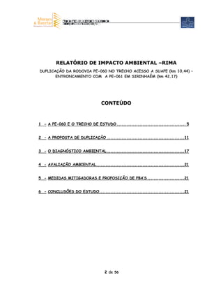 RELATÓRIO DE IMPACTO AMBIENTAL –RIMA
DUPLICAÇÃO DA RODOVIA PE-060 NO TRECHO ACESSO A SUAPE (km 10,44) –
       ENTRONCAMENTO COM A PE-061 EM SIRINHAÉM (km 42,17)




                                 CONTEÚDO



1 - A PE-060 E O TRECHO DE ESTUDO ........................................... 5


2 - A PROPOSTA DE DUPLICAÇÃO ................................................11


3 - O DIAGNÓSTICO AMBIENTAL ................................................17


4 - AVALIAÇÃO AMBIENTAL.......................................................21


5 - MEDIDAS MITIGADORAS E PROPOSIÇÃO DE PBA’S .......................21


6 - CONCLUSÕES DO ESTUDO.....................................................21




                                   2 de 56
 