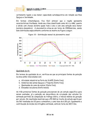 certamente ligado a sua menor capacidade autodepurativa em relação aos Rios
Ipojuca e Serinhaém.

Em termos climatológicos, fica fácil antever que a região apresenta
características litorâneas, tendo seu clima classificado como As’ e o AMs’, quente
e úmido com chuvas durante quase todo o ano e com uma estação seca menor
(outubro-dezembro). A pluviometria situa-se em torno de 2000mm/ano, sendo
bem distribuída espacialmente conforme se mostra na Figura a seguir.

                                          Figura 10 – Distribuição mensal da pluviometria anual
                            400,0

                            350,0

                            300,0
 Precipitação mensal (mm)




                            250,0

                            200,0

                            150,0

                            100,0

                             50,0

                              0,0




                                                                                                                                          Dez
                                                                                                                                    Nov
                                                              Abr




                                                                                                  Ago



                                                                                                            Set



                                                                                                                       Out
                                           Fev



                                                       Mar
                                    Jan




                                                                                 Jun
                                                                        Mai




                                                                                            Jul




                                           Gameleira         Porto de Galinhas         Escada     Evaporação (Recife 1961 - 1990)



Qualidade do Ar.

Em termos de qualidade do ar, verificou-se que as principais fontes de poluição
na área estão relacionadas com:

                            a.   Atividade industrial no Porto de SUAPE (fonte fixa);
                            b.   Caldeiras das usinas Ipojuca e Trapiche (fonte fixa);
                            c.   Queimadas de cana-de-açúcar (fonte fixa);
                            d.   Emissões veiculares (fonte móvel);

As três primeiras fontes de poluição precisariam de um estudo específico para
serem avaliadas, já a poluição em decorrência da circulação dos veículos foi
estimada partindo da composição do tráfego diário, e índices médios de geração
por veículo. Os resultados mostram que a PE-060 no trecho de estudo aporta por
dia 561 toneladas de CO para a atmosfera, a uma taxa de 6,50 g/s. Igualmente a
contribuição de óxidos de nitrogênio estimada, está em torno de 365 t/dia.




                                                                              20 de 56
 