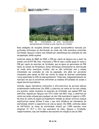 Foto 16 - Funcionamento do setor sucroalcooleiro
              representado pela atividade na usina trapiche, em sirinhaém.

Essa amálgama de vocações delineia um quadro socioeconômico marcado por
profundas diferenças na distribuição de renda dos três municípios envolvidos
(Sirinhaém, Ipojuca e Cabo), mas também por semelhanças nas condições de vida
da população, senão vejamos.

Conforme dados do IBGE de 2005, o PIB per capita de Ipojuca era o maior do
estado com 51.577 R$ /hab, triplicando o PIB do cabo e sendo quase 12 vezes o
PIB per capita do município de Sirinhaém, que na época se aproximava do PIB
médio do estado de Pernambuco. Estas diferenças estonteantes na distribuição
de renda entre municípios vizinhos, não se vêm refletidas com a mesma
intensidade nas condições de vida da população, isto pôde ser percebido
claramente pela equipe do EIA nas visitas de campo às diversas comunidades
rurais assentadas na AID do empreendimento. Todas elas, independentemente do
município em que se encontram enfrentam as mesmas dificuldades de acesso a
alguns dos serviços básicos.

Contudo, alguns indicadores referentes à infra-estrutura de serviços básicos
evidentemente melhoraram. Em 2000, a cobertura de coleta de lixo nas cidades
era precária, sendo incipiente no município de Sirinhaém com apenas 50% dos
domicílios, seguida por Ipojuca com 71% e Cabo com 86%. Hoje, a cobertura de
coleta nas sedes urbanas para qualquer um dos três municípios é superior a 95%.
Na área de coleta de esgoto principalmente também se devem verificar avanços
significativos nestes últimos 9 anos, o que terá influência em indicadores de
mortalidade infantil e expectativa de vida ao nascer. Em 2000, conforme dados
do DATASUS, as taxas de mortalidade infantil por 1.000 nascidos vivos
atingiram 17, 41,7 e 19,3 nos municípios do Cabo, Ipojuca e Sirinhaém,
respectivamente, mas com tendência decrescente em relação ao ano de 2001




                                        26 de 56
 