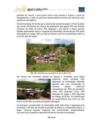 períodos de inverno, e outra parte está a meia encosta e sujeita a riscos de
desabamentos, e onde se observam mantas plásticas pretas nas barreiras como
medida de contingência.

Os entrevistados afirmaram que a maioria dos moradores possui o título de posse
das terras, informaram em termos de saneamento que apenas 30% tem sistema
individual de fossa os outros 70% despejam a céu aberto o esgoto gerado.
Quando questionados sobre a ocupação da comunidade, afirmaram que 10% estão
empregados em Suape; 30% na rede de Hotelaria em Porto de Galinhas e 60% no
corte de cana-de-açúcar.




               Foto 18 – Panorâmica da comunidade do Alto da Bela Vista

Em termos das travessias urbanas de Ipojuca e Sirinhaém, onde alguns
                                         comércios    serão    afetados    pela
                                         duplicação, as informações coletadas
                                         apontam para uma distribuição na
                                         clientela      desses       comércios
                                         representado por 40% de moradores
                                         locais, 20% empresas locais, 10%
                                         empresas de Suape e 30% associado
                                         ao tráfego da PE-60. Foi identificado
                                         um assentamento sem terra do lado
direito da PE-060, no acesso ao Engenho Daranguza.

As principais reivindicações da comunidade estão associadas à segurança para
atravessar a PE-060 em direção às paradas de ônibus e o saneamento básico. A
seguir listam-se algumas respostas dos entrevistados, propositalmente
deixaram-se as respostas repetidas obtidas em diversas comunidades.

                                       29 de 56
 