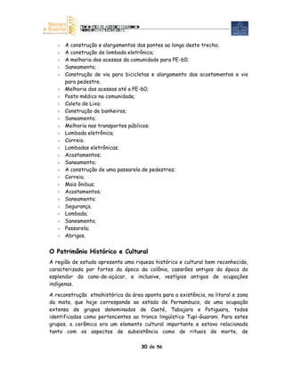 A construção e alargamentos das pontes ao longo deste trecho;
      A construção de lombada eletrônica;
      A melhoria dos acessos da comunidade para PE-60;
      Saneamento;
      Construção de via para bicicletas e alargamento dos acostamentos e via
      para pedestre.
      Melhoria dos acessos até a PE-60;
      Posto médico na comunidade;
      Coleta de Lixo;
      Construção de banheiros;
      Saneamento;
      Melhoria nos transportes públicos;
      Lombada eletrônica;
      Correio.
      Lombadas eletrônicas;
      Acostamentos;
      Saneamento;
      A construção de uma passarela de pedestres;
      Correio;
      Mais ônibus;
      Acostamentos;
      Saneamento;
      Segurança.
      Lombada;
      Saneamento;
      Passarela;
      Abrigos.


O Patrimônio Histórico e Cultural
A região de estudo apresenta uma riqueza histórica e cultural bem reconhecida,
caracterizada por fortes da época da colônia, casarões antigos da época do
esplendor da cana-de-açúcar, e inclusive, vestígios antigos de ocupações
indígenas.

A reconstrução etnohistórica da área aponta para a existência, no litoral e zona
da mata, que hoje corresponde ao estado de Pernambuco, de uma ocupação
extensa de grupos denominados de Caeté, Tabajara e Potiguara, todos
identificados como pertencentes ao tronco lingüístico Tupi-Guarani. Para estes
grupos, a cerâmica era um elemento cultural importante e estava relacionada
tanto com os aspectos de subsistência como de rituais de morte, de

                                     30 de 56
 