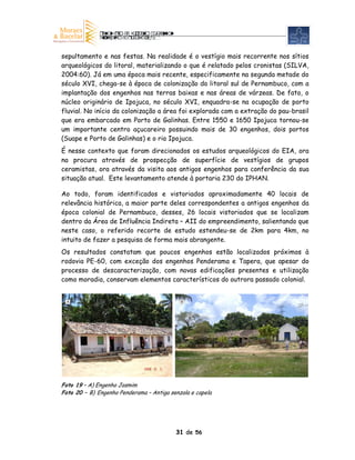 sepultamento e nas festas. Na realidade é o vestígio mais recorrente nos sítios
arqueológicos do litoral, materializando o que é relatado pelos cronistas (SILVA,
2004:60). Já em uma época mais recente, especificamente na segunda metade do
século XVI, chega-se à época de colonização do litoral sul de Pernambuco, com a
implantação dos engenhos nas terras baixas e nas áreas de várzeas. De fato, o
núcleo originário de Ipojuca, no século XVI, enquadra-se na ocupação de porto
fluvial. No início da colonização a área foi explorada com a extração do pau-brasil
que era embarcado em Porto de Galinhas. Entre 1550 e 1650 Ipojuca tornou-se
um importante centro açucareiro possuindo mais de 30 engenhos, dois portos
(Suape e Porto de Galinhas) e o rio Ipojuca.
É nesse contexto que foram direcionados os estudos arqueológicos do EIA, ora
na procura através de prospecção de superfície de vestígios de grupos
ceramistas, ora através da visita aos antigos engenhos para conferência da sua
situação atual. Este levantamento atende à portaria 230 do IPHAN.

Ao todo, foram identificados e vistoriados aproximadamente 40 locais de
relevância histórica, a maior parte deles correspondentes a antigos engenhos da
época colonial de Pernambuco, desses, 26 locais vistoriados que se localizam
dentro da Área de Influência Indireta – AII do empreendimento, salientando que
neste caso, o referido recorte de estudo estendeu-se de 2km para 4km, no
intuito de fazer a pesquisa de forma mais abrangente.
Os resultados constatam que poucos engenhos estão localizados próximos à
rodovia PE-60, com exceção dos engenhos Penderama e Tapera, que apesar do
processo de descaracterização, com novas edificações presentes e utilização
como moradia, conservam elementos característicos do outrora passado colonial.


 A                                          B




Foto 19 – A) Engenho Jasmim
Foto 20 – B) Engenho Penderama – Antiga senzala e capela




                                          31 de 56
 